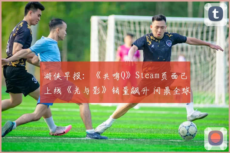 游侠早报：《共鸣Q》Steam页面已上线《光与影》销量飙升 问鼎全球付费榜