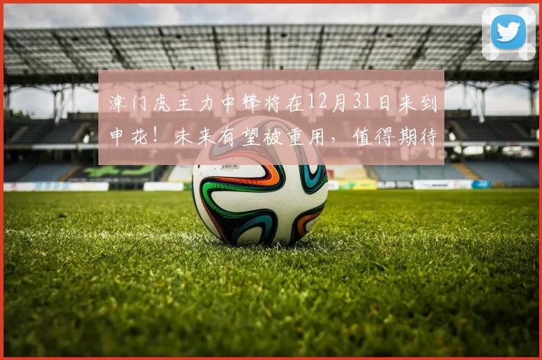 津门虎主力中锋将在12月31日来到申花！未来有望被重用，值得期待
