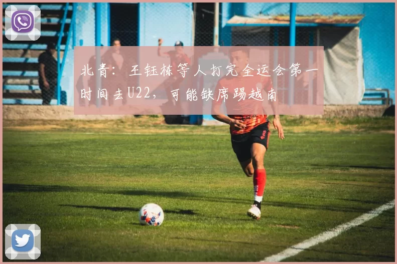 北青：王钰栋等人打完全运会第一时间去U22，可能缺席踢越南