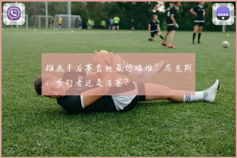 雄鹿季后赛首轮最想碰谁？尼克斯、步行者还是活塞？