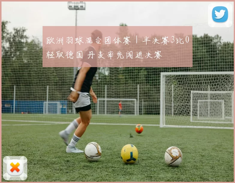 欧洲羽球混合团体赛｜半决赛3比0轻取德国 丹麦率先闯进决赛