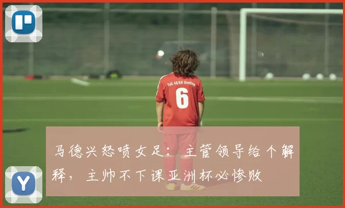 马德兴怒喷女足：主管领导给个解释，主帅不下课亚洲杯必惨败