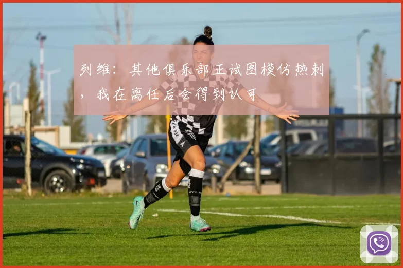 列维：其他俱乐部正试图模仿热刺，我在离任后会得到认可