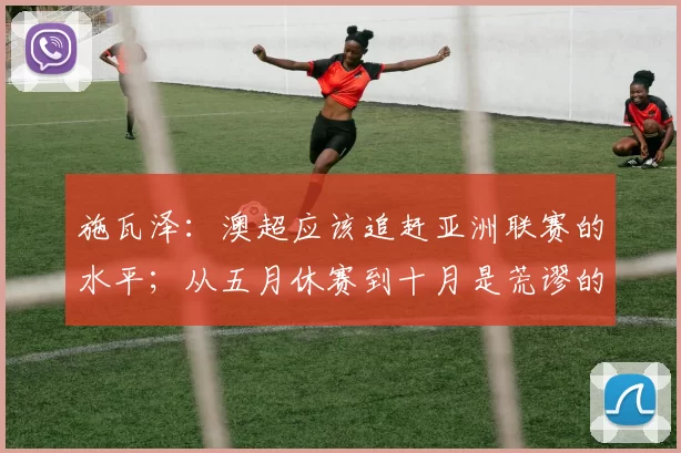 施瓦泽：澳超应该追赶亚洲联赛的水平；从五月休赛到十月是荒谬的