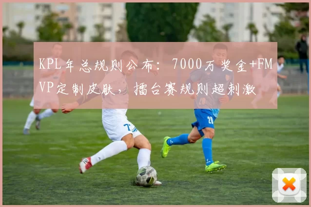 KPL年总规则公布：7000万奖金+FMVP定制皮肤，擂台赛规则超刺激