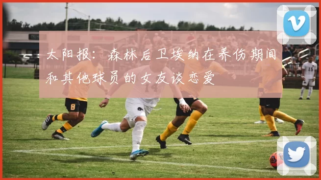 太阳报：森林后卫埃纳在养伤期间和其他球员的女友谈恋爱