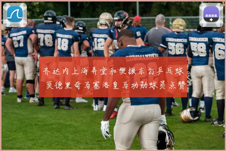 齐达内上海弄堂和樊振东打乒乓球 莫德里奇马塞洛皇马功勋球员点赞