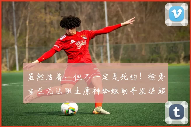 虽然活着，但不一定是死的！徐秀吉兰无法阻止原神蜘蛛助手发送超级幽灵 Dplus KIA 去扫荡 DN Freecs