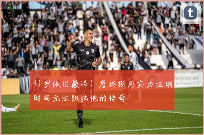 41岁依旧巅峰！詹姆斯用实力证明时间无法阻挡他的传奇