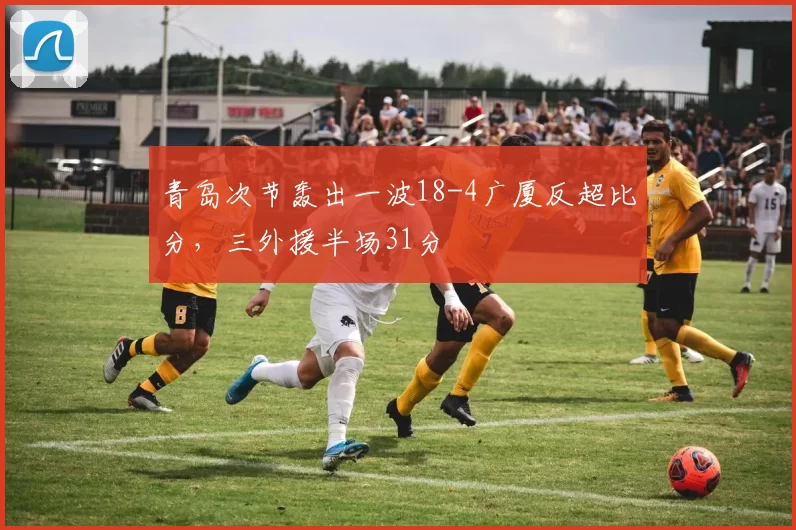 青岛次节轰出一波18-4广厦反超比分，三外援半场31分