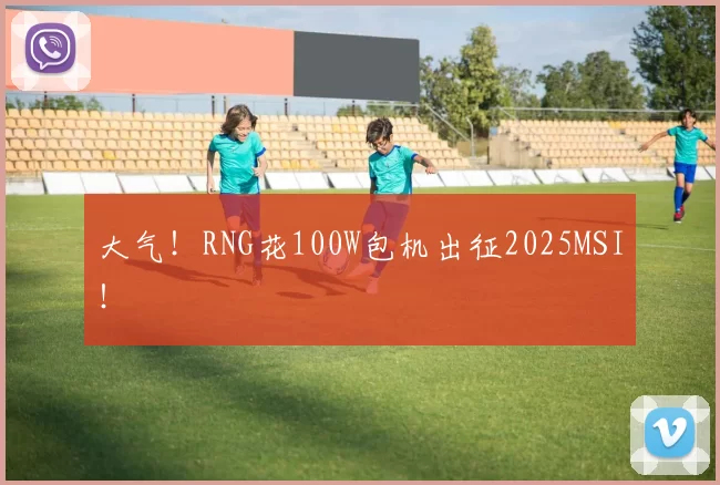 大气！RNG花100W包机出征2025MSI！