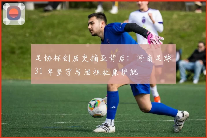 足协杯创历史摘亚背后：河南足球31 年坚守与酒祖杜康护航