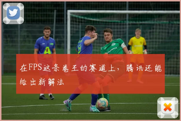 在FPS这条卷王的赛道上，腾讯还能给出新解法