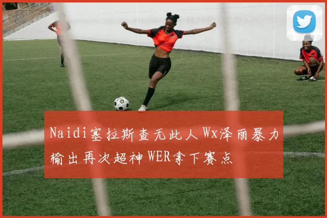 Naidi塞拉斯查无此人 Wx泽丽暴力输出再次超神 WER拿下赛点