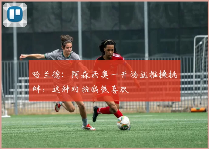 哈兰德：阿森西奥一开场就推搡挑衅，这种对抗我很喜欢