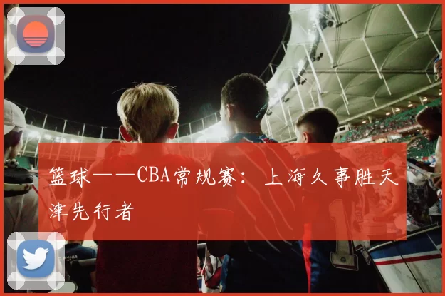 篮球——CBA常规赛：上海久事胜天津先行者