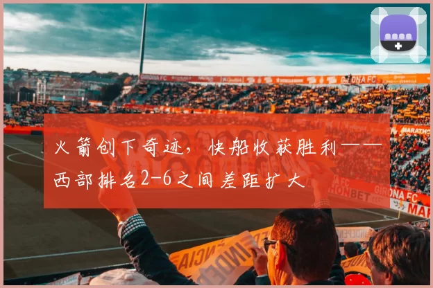 火箭创下奇迹，快船收获胜利——西部排名2-6之间差距扩大