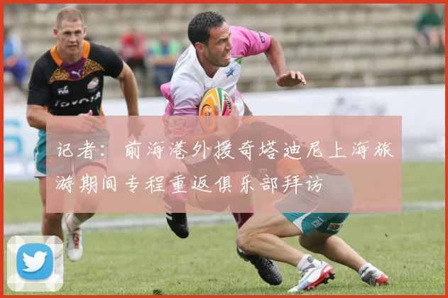 记者：前海港外援奇塔迪尼上海旅游期间专程重返俱乐部拜访