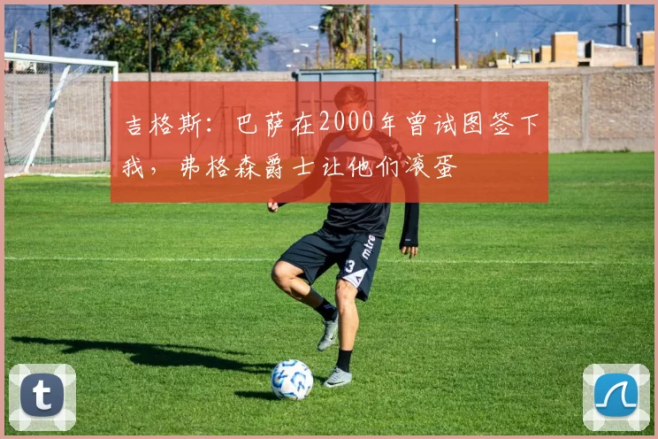 吉格斯：巴萨在2000年曾试图签下我，弗格森爵士让他们滚蛋