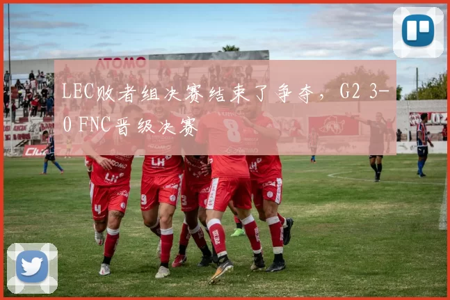 LEC败者组决赛结束了争夺，G2 3-0 FNC晋级决赛