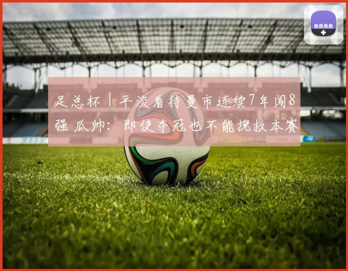 足总杯｜平淡看待曼市连续7年闯8强 瓜帅：即使夺冠也不能挽救本赛季