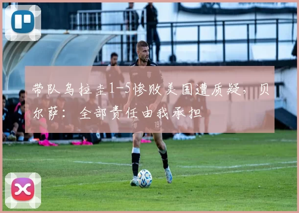 带队乌拉圭1-5惨败美国遭质疑，贝尔萨：全部责任由我承担