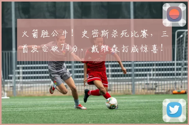 火箭胜公牛！史密斯杀死比赛，三首发合砍74分，戴维森打成惊喜！