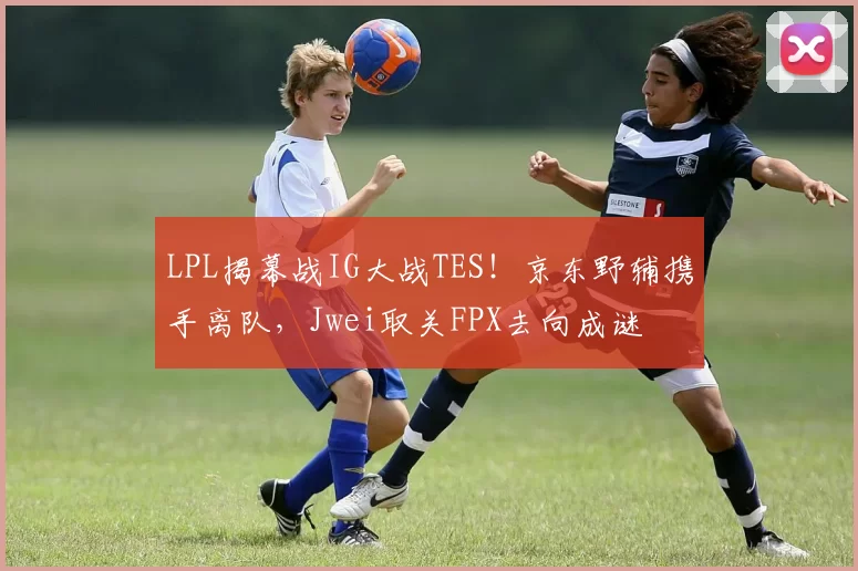 LPL揭幕战IG大战TES！京东野辅携手离队，Jwei取关FPX去向成谜