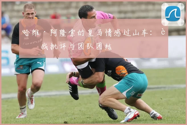 哈维·阿隆索的皇马情感过山车：自我批评与团队团结
