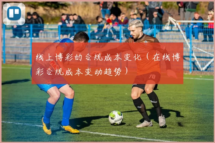 线上博彩的合规成本变化（在线博彩合规成本变动趋势）