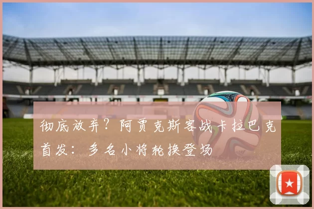 彻底放弃？阿贾克斯客战卡拉巴克首发：多名小将轮换登场