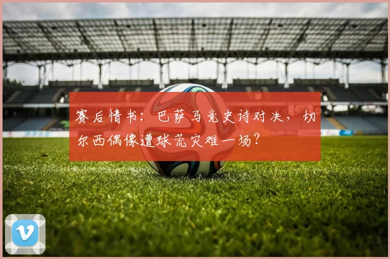 赛后情书：巴萨马竞史诗对决，切尔西偶像遭球荒灾难一场？