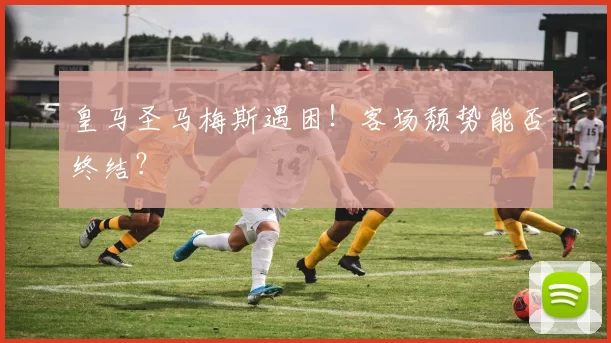 皇马圣马梅斯遇困！客场颓势能否终结？