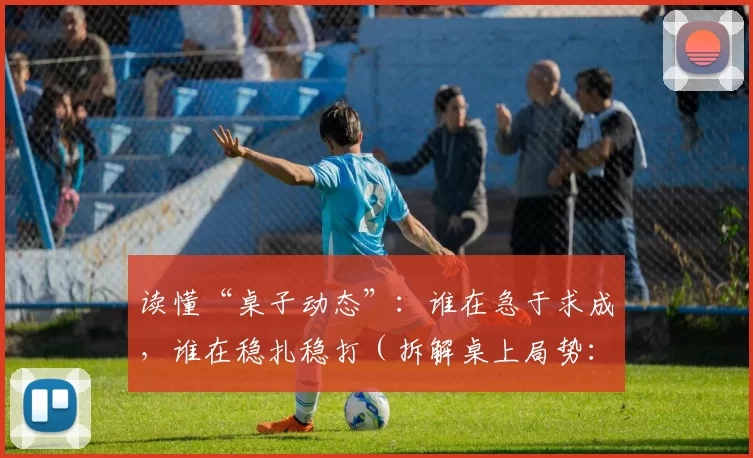读懂“桌子动态”：谁在急于求成，谁在稳扎稳打（拆解桌上局势：识别急进者与稳健者）