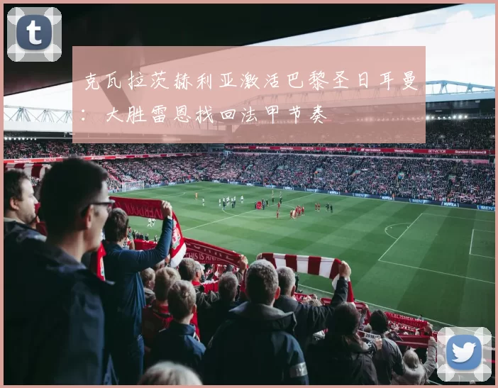 克瓦拉茨赫利亚激活巴黎圣日耳曼：大胜雷恩找回法甲节奏