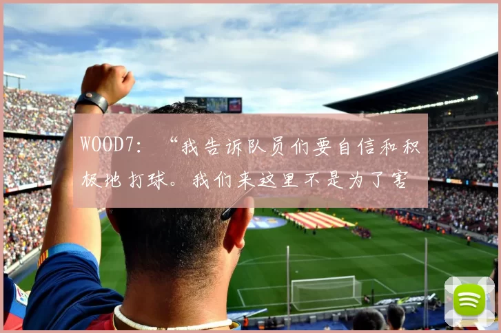 WOOD7：“我告诉队员们要自信和积极地打球。我们来这里不是为了害怕”
