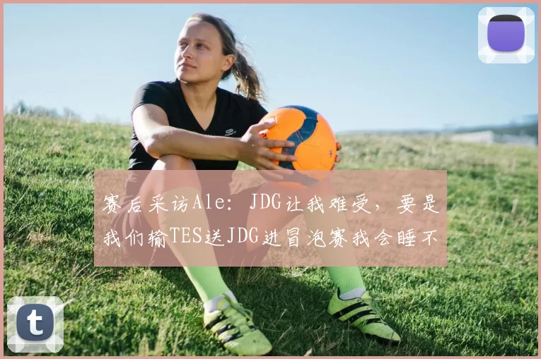 赛后采访Ale：JDG让我难受，要是我们输TES送JDG进冒泡赛我会睡不着