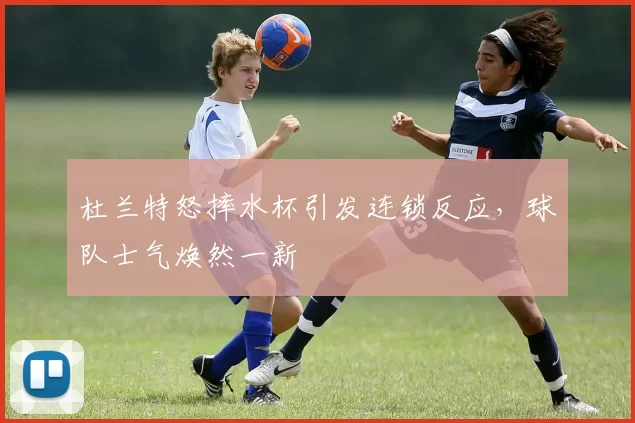 杜兰特怒摔水杯引发连锁反应，球队士气焕然一新