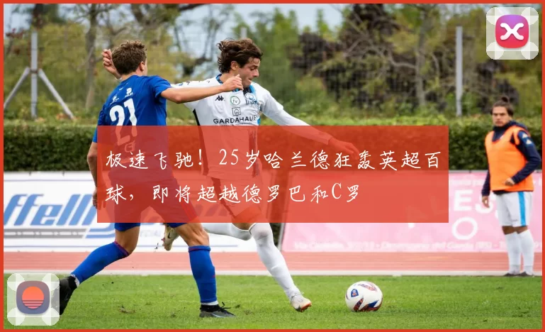 极速飞驰！25岁哈兰德狂轰英超百球，即将超越德罗巴和C罗