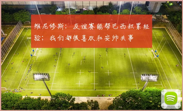 维尼修斯：友谊赛能帮巴西积累经验；我们都很喜欢和安帅共事