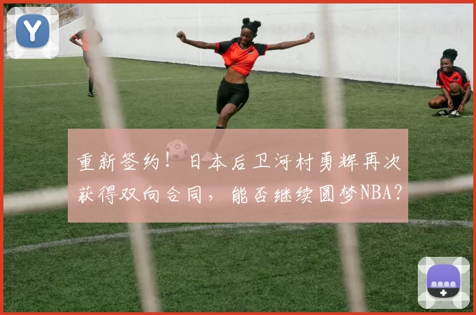 重新签约！日本后卫河村勇辉再次获得双向合同，能否继续圆梦NBA？