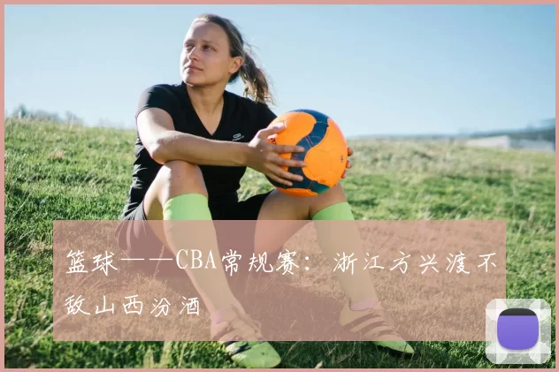 篮球——CBA常规赛：浙江方兴渡不敌山西汾酒