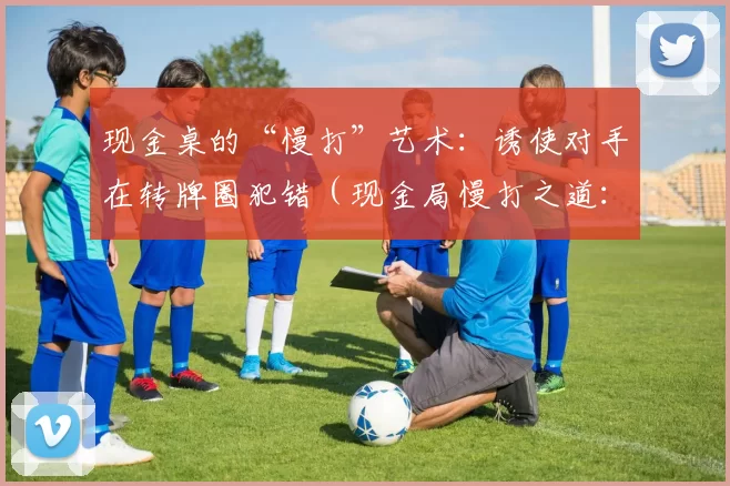 现金桌的“慢打”艺术：诱使对手在转牌圈犯错（现金局慢打之道：在转牌诱导对手失误）