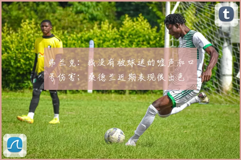 弗兰克：我没有被球迷的嘘声和口号伤害；桑德兰近期表现很出色