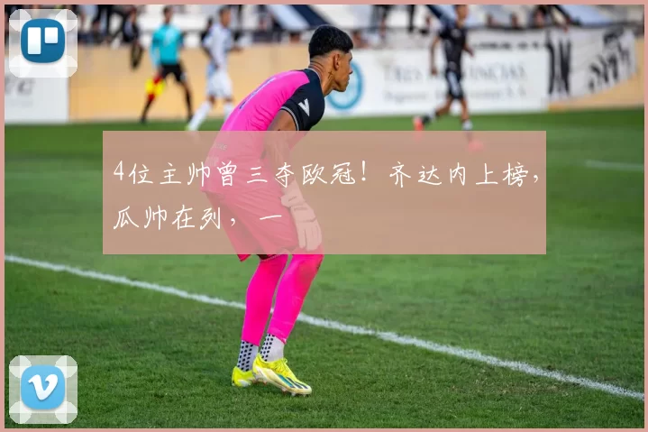 4位主帅曾三夺欧冠！齐达内上榜，瓜帅在列，一