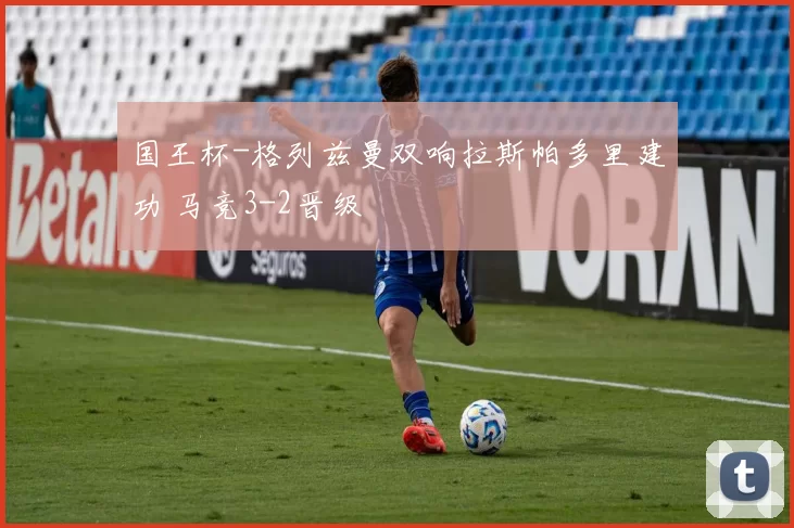 国王杯-格列兹曼双响拉斯帕多里建功 马竞3-2晋级