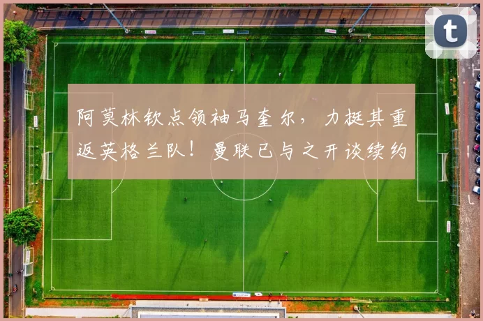 阿莫林钦点领袖马奎尔，力挺其重返英格兰队！曼联已与之开谈续约