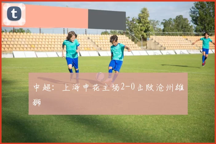 中超：上海申花主场2-0击败沧州雄狮