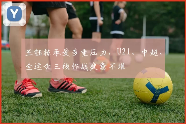 王钰栋承受多重压力，U21、中超、全运会三线作战疲惫不堪