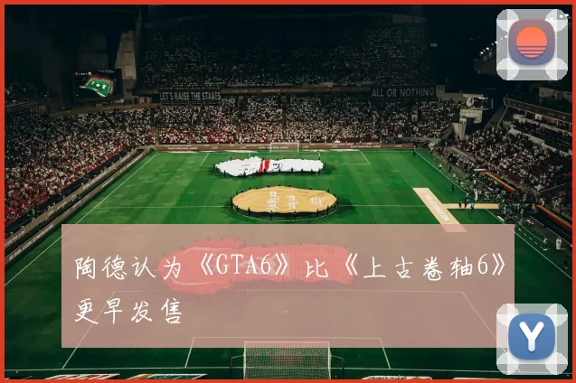 陶德认为《GTA6》比《上古卷轴6》更早发售